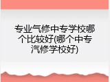 专业气修中专学校哪个比较好(哪个中专汽修学校好)