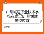 广州城建职业技术学校在哪里(广州城建技校位置)