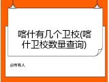 喀什有几个卫校(喀什卫校数量查询)