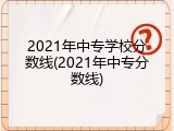 2021年中专学校分数线(2021年中专分数线)