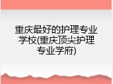 重庆最好的护理专业学校(重庆顶尖护理专业学府)