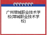 广州增城职业技术学校(增城职业技术学校)