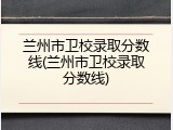 兰州市卫校录取分数线(兰州市卫校录取分数线)
