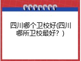 四川哪个卫校好(四川哪所卫校最好？)
