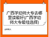 广西学幼师大专去哪里读最好(广西学幼师大专最佳选择)