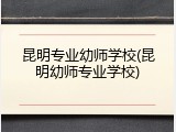 昆明专业幼师学校(昆明幼师专业学校)