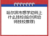 哈尔滨市想学幼师上什么技校(哈尔滨幼师技校推荐)