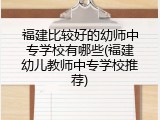 福建比较好的幼师中专学校有哪些(福建幼儿教师中专学校推荐)