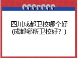 四川成都卫校哪个好(成都哪所卫校好？)