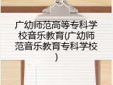 广幼师范高等专科学校音乐教育(广幼师范音乐教育专科学校)