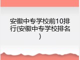安徽中专学校前10排行(安徽中专学校排名)