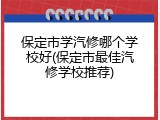 保定市学汽修哪个学校好(保定市最佳汽修学校推荐)