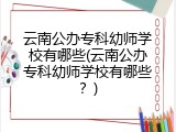 云南公办专科幼师学校有哪些(云南公办专科幼师学校有哪些？)