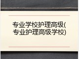 专业学校护理高级(专业护理高级学校)