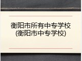 衡阳市所有中专学校(衡阳市中专学校)