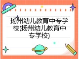 扬州幼儿教育中专学校(扬州幼儿教育中专学校)