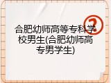合肥幼师高等专科学校男生(合肥幼师高专男学生)