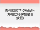 郑州幼师学校放假吗(郑州幼师学校是否放假)