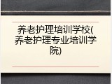 养老护理培训学校(养老护理专业培训学院)