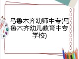 乌鲁木齐幼师中专(乌鲁木齐幼儿教育中专学校)
