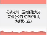 公办幼儿园倒闭幼师失业(公办幼园倒闭，幼师失业)