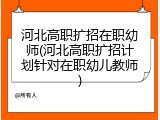 河北高职扩招在职幼师(河北高职扩招计划针对在职幼儿教师)