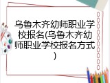 乌鲁木齐幼师职业学校报名(乌鲁木齐幼师职业学校报名方式)