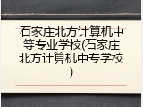 石家庄北方计算机中等专业学校(石家庄北方计算机中专学校)