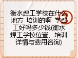 衡水焊工学校在什么地方-培训的啊-学焊工好吗多少钱(衡水焊工学校位置、培训详情与费用咨询)