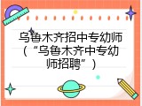 乌鲁木齐招中专幼师(&ldquo;乌鲁木齐中专幼师招聘&rdquo;)