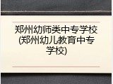 郑州幼师类中专学校(郑州幼儿教育中专学校)