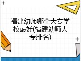 福建幼师哪个大专学校最好(福建幼师大专排名)