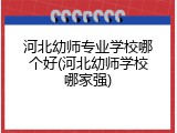 河北幼师专业学校哪个好(河北幼师学校哪家强)