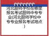 河北厨师学校在哪里报名考试厨师中专专业(河北厨师学校中专专业报名考试地点)