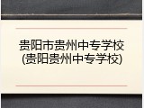 贵阳市贵州中专学校(贵阳贵州中专学校)