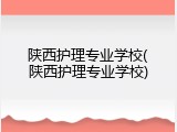 陕西护理专业学校(陕西护理专业学校)