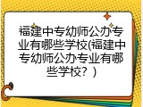福建中专幼师公办专业有哪些学校(福建中专幼师公办专业有哪些学校？)