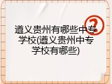 遵义贵州有哪些中专学校(遵义贵州中专学校有哪些)