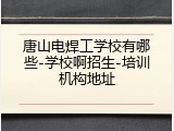 唐山电焊工学校有哪些-学校啊招生-培训机构地址