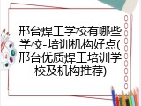 邢台焊工学校有哪些学校-培训机构好点(邢台优质焊工培训学校及机构推荐)
