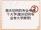 重庆幼师的专业考哪个大学(重庆幼师专业考大学推荐)