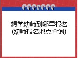 想学幼师到哪里报名(幼师报名地点查询)