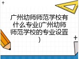 广州幼师师范学校有什么专业(广州幼师师范学校的专业设置)