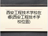 西安工程技术学校在哪(西安工程技术学校位置)