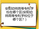 安阳幼师高等专科学校在哪个区(安阳幼师高等专科学校位于哪个区？)