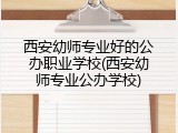 西安幼师专业好的公办职业学校(西安幼师专业公办学校)