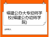福建公办大专幼师学校(福建公办幼师学院)