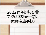 2022春考幼师专业学校(2022春季幼儿教师专业学校)