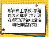 邢台焊工学校-学电焊怎么样啊-培训班在哪里(邢台电焊培训班详情探究)