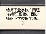 幼师职业学校广西还有哪里招收(广西幼师职业学校招生地点)